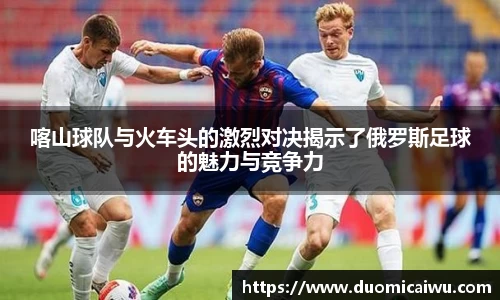 喀山球队与火车头的激烈对决揭示了俄罗斯足球的魅力与竞争力