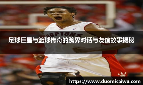 足球巨星与篮球传奇的跨界对话与友谊故事揭秘